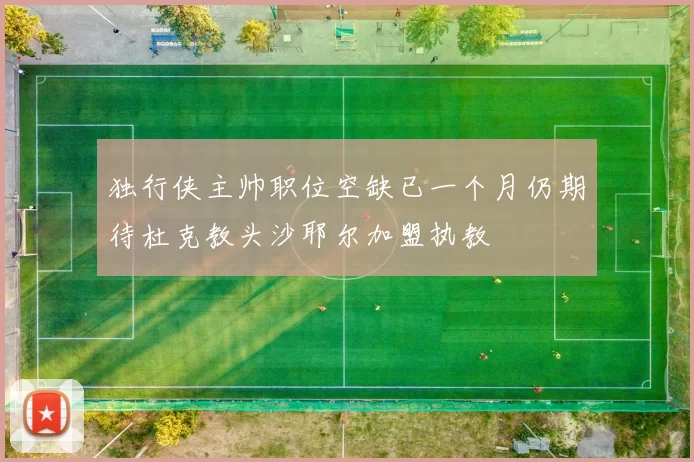 独行侠主帅职位空缺已一个月仍期待杜克教头沙耶尔加盟执教