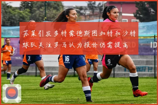 苏莱引发多特蒙德斯图加特和沙特球队关注罗马认为报价仍需提高