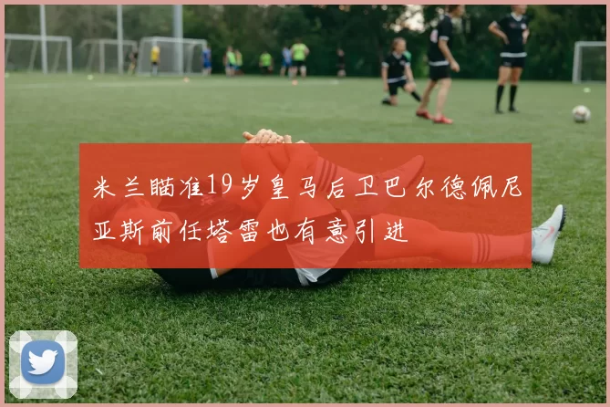 米兰瞄准19岁皇马后卫巴尔德佩尼亚斯前任塔雷也有意引进