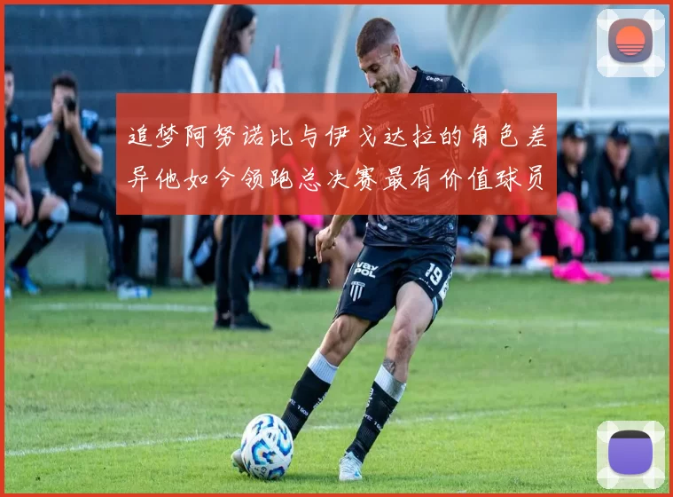 追梦阿努诺比与伊戈达拉的角色差异他如今领跑总决赛最有价值球员